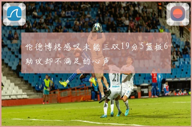 伦德博格感叹未能三双19分5篮板6助攻却不满足的心声