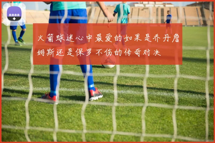 火箭球迷心中最爱的如果是乔丹詹姆斯还是保罗不伤的传奇对决