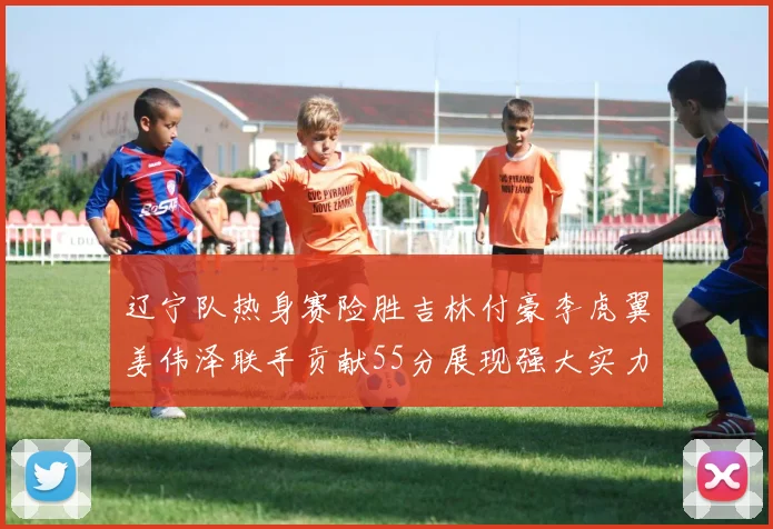 辽宁队热身赛险胜吉林付豪李虎翼姜伟泽联手贡献55分展现强大实力