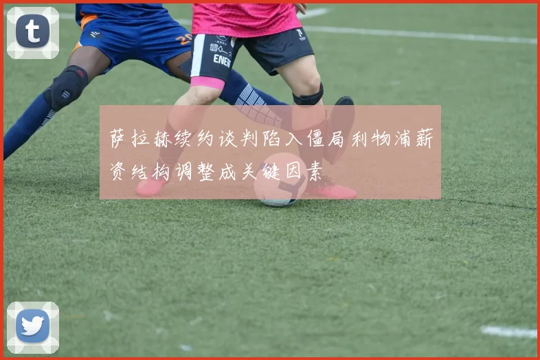 萨拉赫续约谈判陷入僵局利物浦薪资结构调整成关键因素