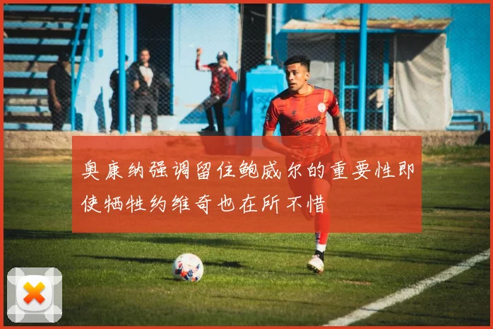 奥康纳强调留住鲍威尔的重要性即使牺牲约维奇也在所不惜