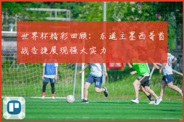 世界杯精彩回顾：东道主墨西哥首战告捷展现强大实力