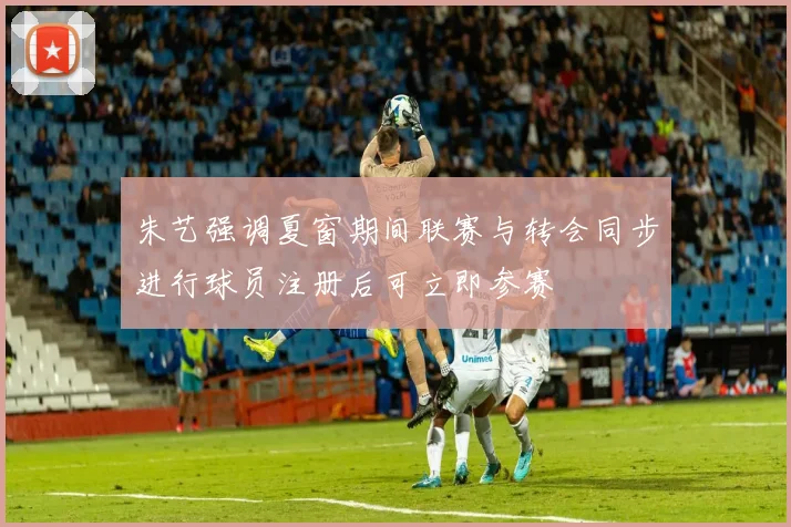 朱艺强调夏窗期间联赛与转会同步进行球员注册后可立即参赛