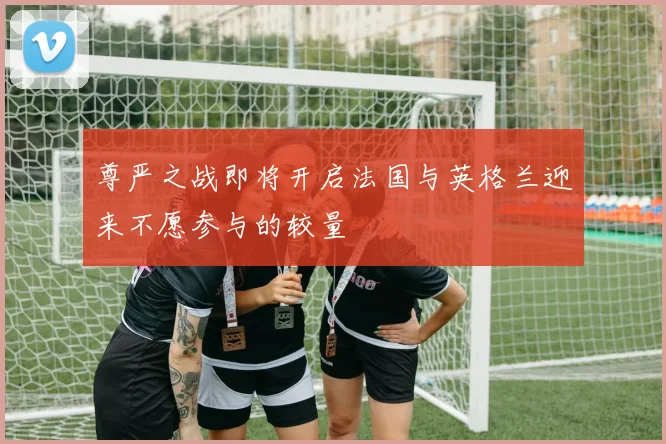 尊严之战即将开启法国与英格兰迎来不愿参与的较量