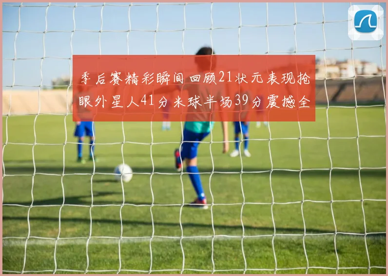 季后赛精彩瞬间回顾21状元表现抢眼外星人41分米球半场39分震撼全场