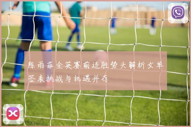 陈雨菲全英赛前连胜势头解析女单签表挑战与机遇并存
