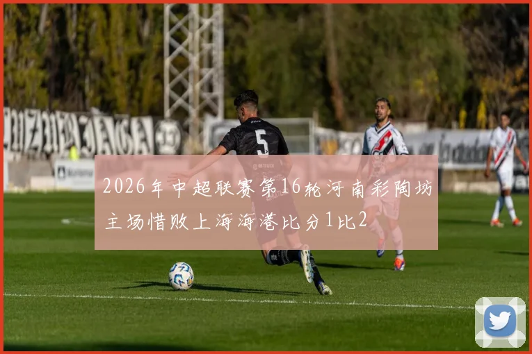 2026年中超联赛第16轮河南彩陶坊主场惜败上海海港比分1比2