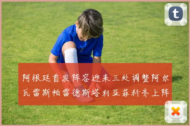 阿根廷首发阵容迎来三处调整阿尔瓦雷斯帕雷德斯塔利亚菲科齐上阵