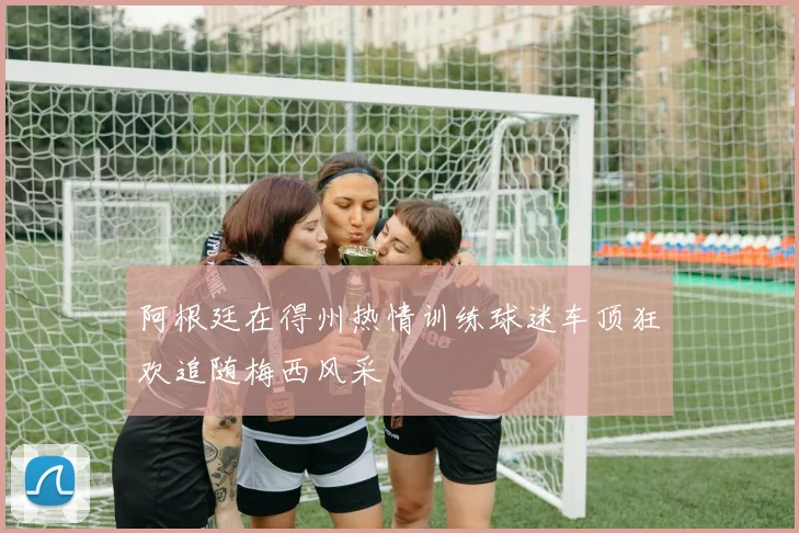 阿根廷在得州热情训练球迷车顶狂欢追随梅西风采