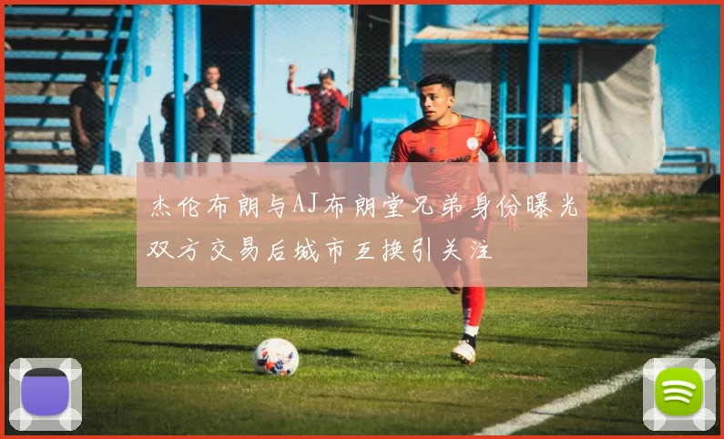 杰伦布朗与AJ布朗堂兄弟身份曝光双方交易后城市互换引关注