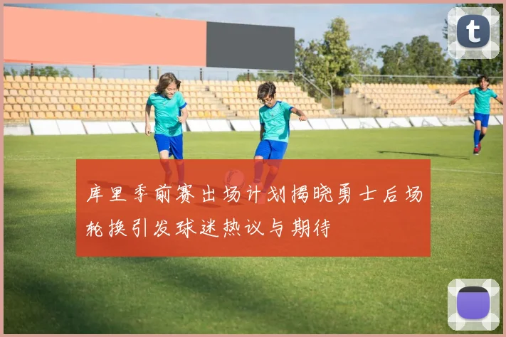 库里季前赛出场计划揭晓勇士后场轮换引发球迷热议与期待