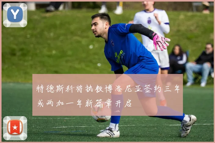 特德斯科将执教博洛尼亚签约三年或两加一年新篇章开启