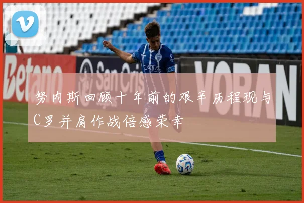 努内斯回顾十年前的艰辛历程现与C罗并肩作战倍感荣幸