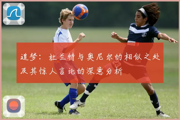 追梦：杜兰特与奥尼尔的相似之处及其惊人言论的深意分析