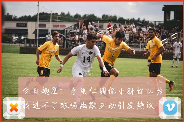 今日趣图：李刚仁调侃小孙你以为我进不了球吗幽默互动引发热议