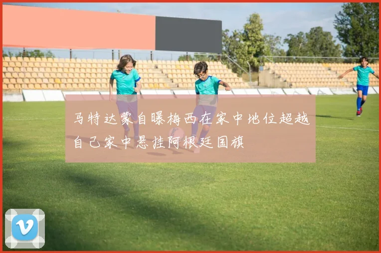 马特达蒙自曝梅西在家中地位超越自己家中悬挂阿根廷国旗