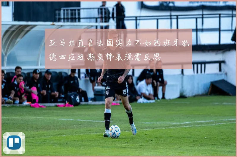 亚马尔直言法国实力不如西班牙孔德回应近期交锋表现需反思
