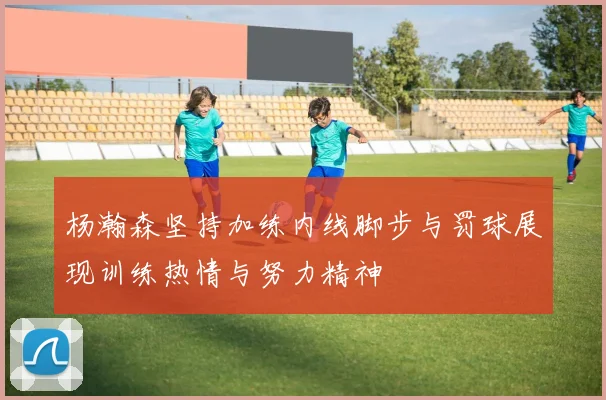 杨瀚森坚持加练内线脚步与罚球展现训练热情与努力精神