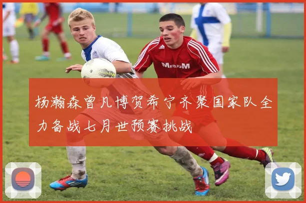 杨瀚森曾凡博贺希宁齐聚国家队全力备战七月世预赛挑战