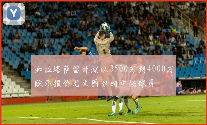 加拉塔萨雷计划以3500万到4000万欧元报价尤文图尔姆中场球员