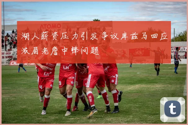 湖人薪资压力引发争议库兹马回应浓眉老詹中锋问题