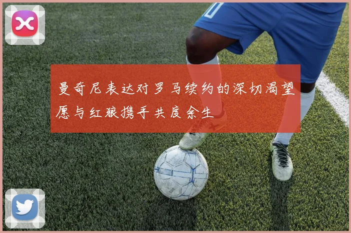曼奇尼表达对罗马续约的深切渴望愿与红狼携手共度余生