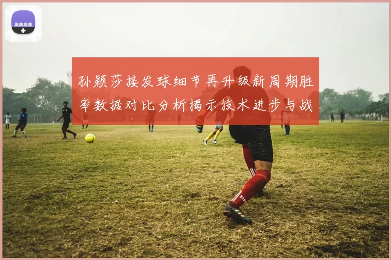 孙颖莎接发球细节再升级新周期胜率数据对比分析揭示技术进步与战术变化