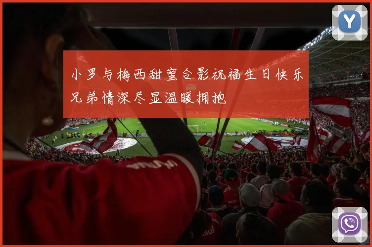 小罗与梅西甜蜜合影祝福生日快乐兄弟情深尽显温暖拥抱